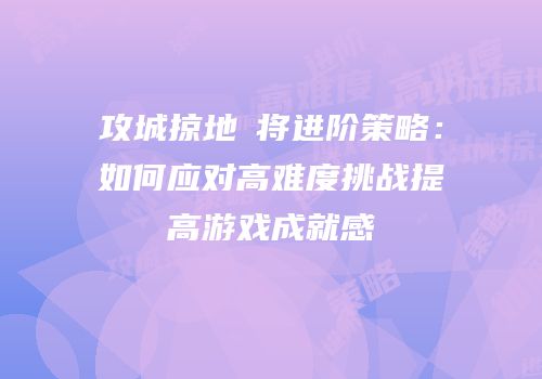 攻城掠地棑将进阶策略：如何应对高难度挑战提高游戏成就感