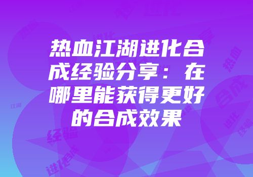 热血江湖进化合成经验分享：在哪里能获得更好的合成效果