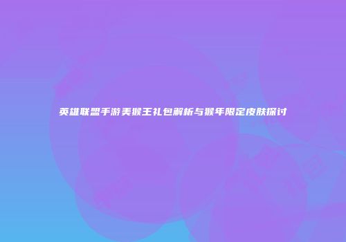 英雄联盟手游美猴王礼包解析与猴年限定皮肤探讨