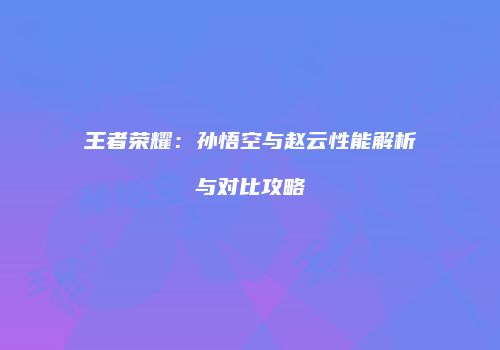 王者荣耀：孙悟空与赵云性能解析与对比攻略