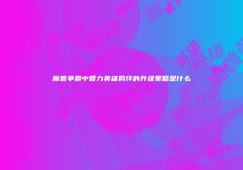 魔兽争霸中智力英雄羁绊的升级策略是什么