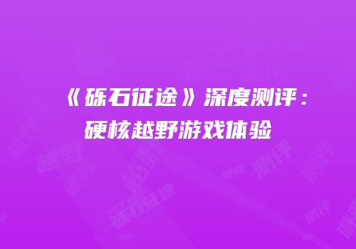 《砾石征途》深度测评：硬核越野游戏体验