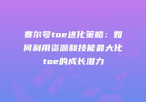 赛尔号toe进化策略：如何利用资源和技能最大化toe的成长潜力