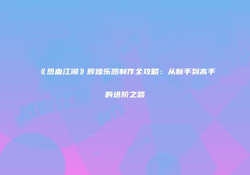 《热血江湖》辉煌乐器制作全攻略：从新手到高手的进阶之路