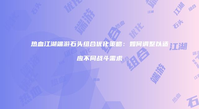 热血江湖端游石头组合优化策略：如何调整以适应不同战斗需求