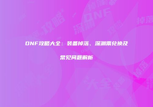 DNF攻略大全：装备掉落、深渊票兑换及常见问题解析