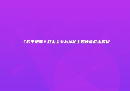 《和平精英》红尘关卡与神秘主播侠客红尘解析
