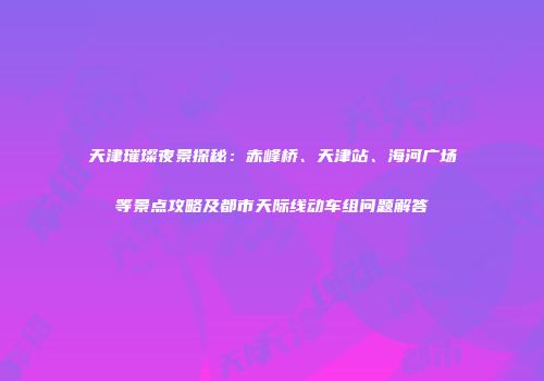 天津璀璨夜景探秘：赤峰桥、天津站、海河广场等景点攻略及都市天际线动车组问题解答