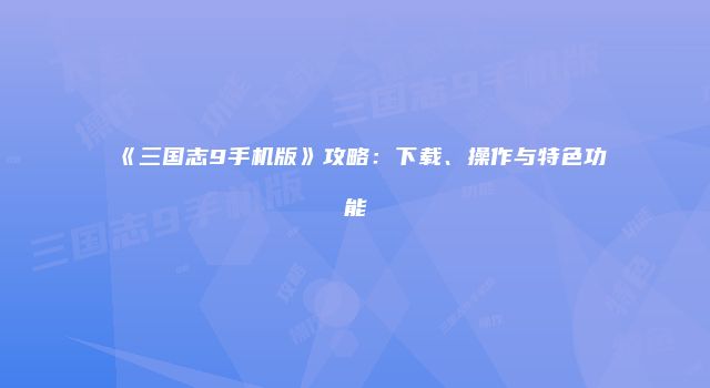 《三国志9手机版》攻略：下载、操作与特色功能
