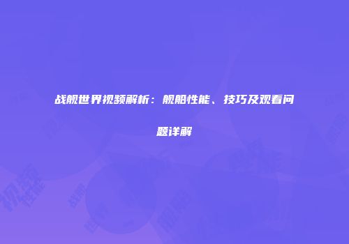 战舰世界视频解析：舰船性能、技巧及观看问题详解