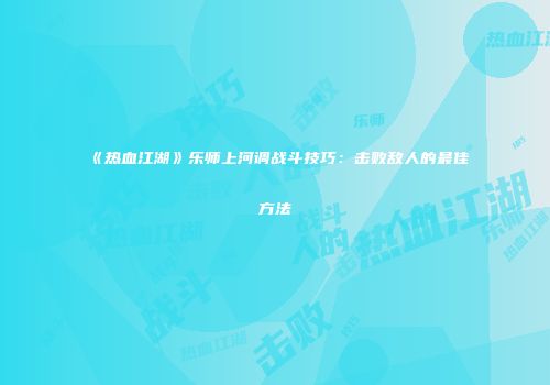 《热血江湖》乐师上河调战斗技巧：击败敌人的最佳方法