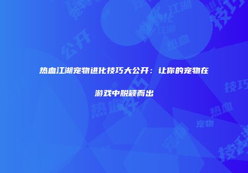 热血江湖宠物进化技巧大公开：让你的宠物在游戏中脱颖而出