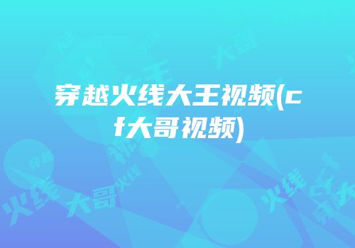 穿越火线大王视频(cf大哥视频)