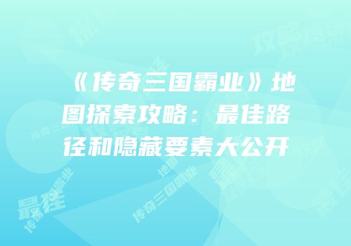 《传奇三国霸业》地图探索攻略：最佳路径和隐藏要素大公开