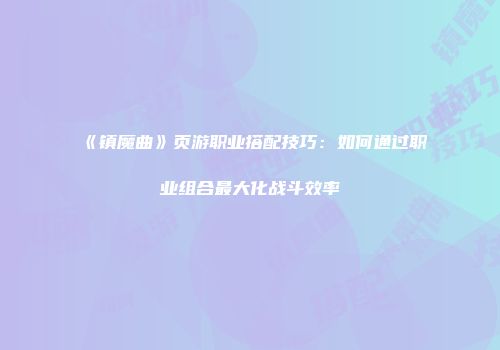 《镇魔曲》页游职业搭配技巧：如何通过职业组合最大化战斗效率
