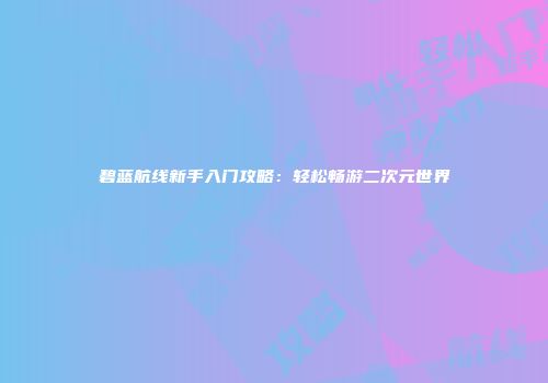 碧蓝航线新手入门攻略：轻松畅游二次元世界