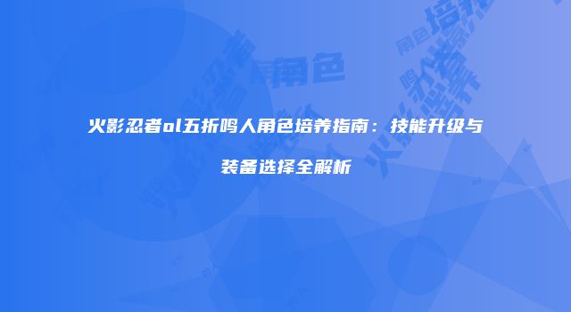 火影忍者ol五折鸣人角色培养指南：技能升级与装备选择全解析