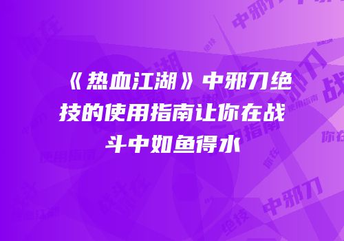 《热血江湖》中邪刀绝技的使用指南让你在战斗中如鱼得水