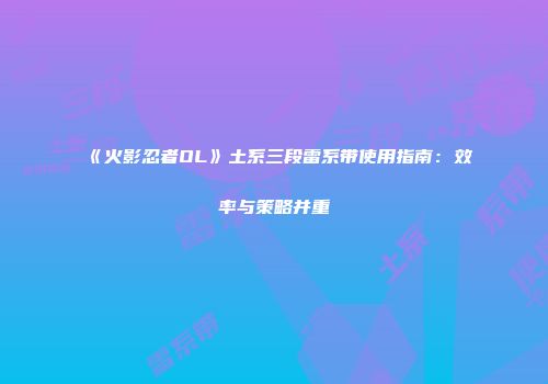 《火影忍者OL》土系三段雷系带使用指南：效率与策略并重