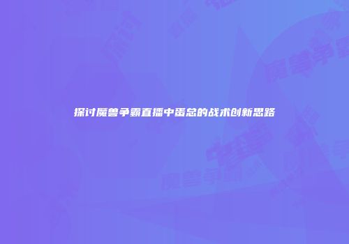 探讨魔兽争霸直播中蛋总的战术创新思路