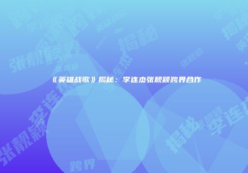 《英雄战歌》揭秘：李连杰张靓颖跨界合作