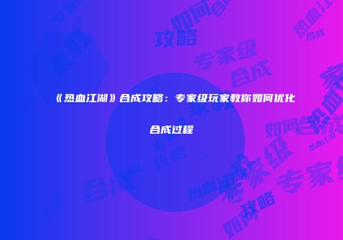 《热血江湖》合成攻略：专家级玩家教你如何优化合成过程