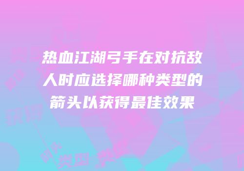 热血江湖弓手在对抗敌人时应选择哪种类型的箭头以获得最佳效果