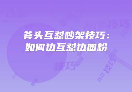 斧头互怼吵架技巧：如何边互怼边圈粉