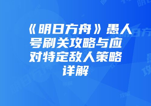 《明日方舟》愚人号刷关攻略与应对特定敌人策略详解