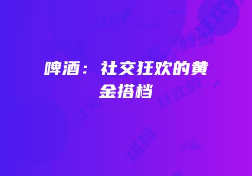 啤酒：社交狂欢的黄金搭档