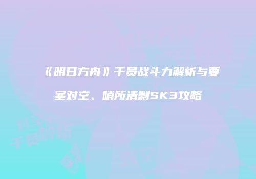 《明日方舟》干员战斗力解析与要塞对空、哨所清剿SK3攻略