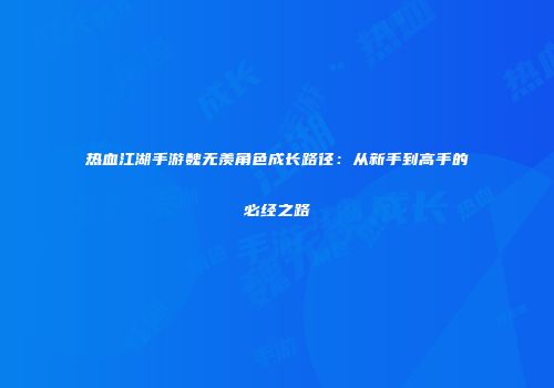 热血江湖手游魏无羡角色成长路径：从新手到高手的必经之路