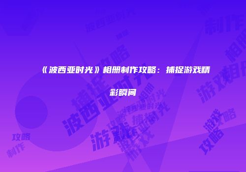 《波西亚时光》相册制作攻略：捕捉游戏精彩瞬间