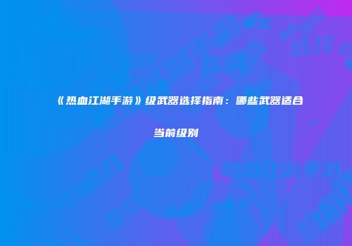 《热血江湖手游》级武器选择指南：哪些武器适合当前级别