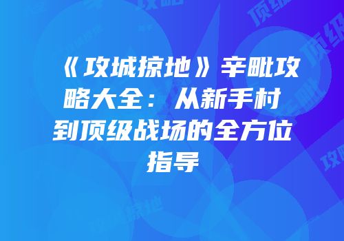 《攻城掠地》辛毗攻略大全：从新手村到顶级战场的全方位指导