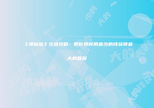 《神仙劫》充值攻略：教你如何用最少的钱获得最大的回报