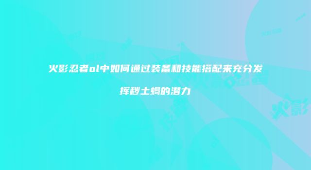 火影忍者ol中如何通过装备和技能搭配来充分发挥秽土蝎的潜力