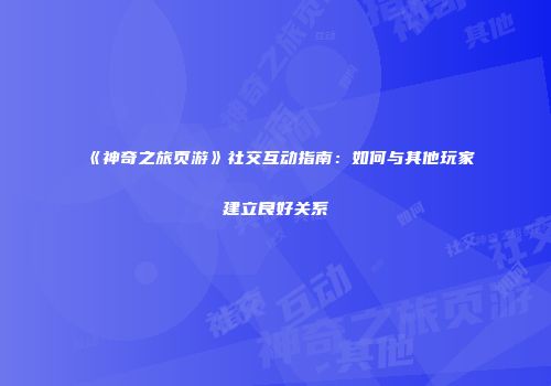 《神奇之旅页游》社交互动指南：如何与其他玩家建立良好关系
