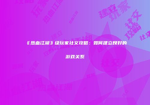 《热血江湖》级玩家社交攻略:如何建立良好的游戏关系