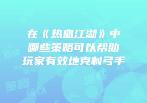 在《热血江湖》中哪些策略可以帮助玩家有效地克制弓手