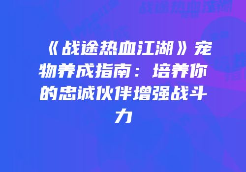 《战途热血江湖》宠物养成指南：培养你的忠诚伙伴增强战斗力