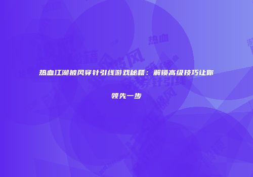 热血江湖披风穿针引线游戏秘籍：解锁高级技巧让你领先一步