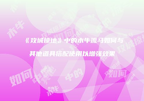 《攻城掠地》中的木牛流马如何与其他道具搭配使用以增强效果