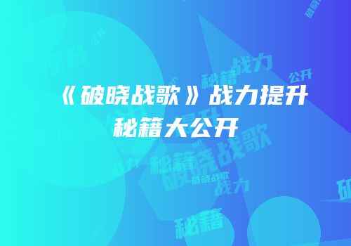 《破晓战歌》战力提升秘籍大公开