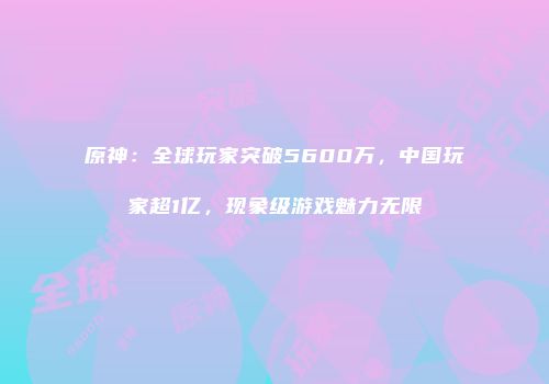 原神：全球玩家突破5600万，中国玩家超1亿，现象级游戏魅力无限