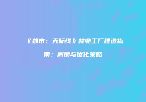 《都市：天际线》林业工厂建造指南：解锁与优化策略