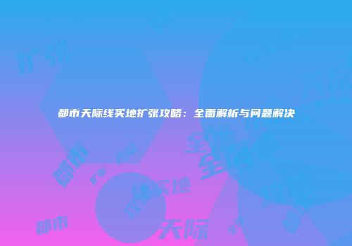都市天际线买地扩张攻略：全面解析与问题解决