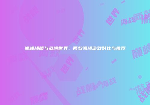 巅峰战舰与战舰世界：两款海战游戏对比与推荐