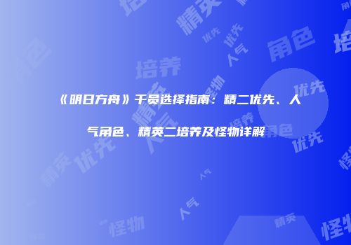 《明日方舟》干员选择指南：精二优先、人气角色、精英二培养及怪物详解