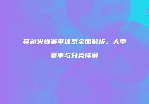 穿越火线赛事体系全面解析：大型赛事与分类详解